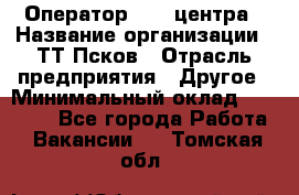 Оператор Call-центра › Название организации ­ ТТ-Псков › Отрасль предприятия ­ Другое › Минимальный оклад ­ 17 000 - Все города Работа » Вакансии   . Томская обл.